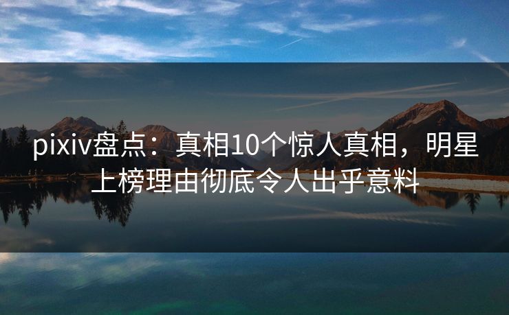 pixiv盘点：真相10个惊人真相，明星上榜理由彻底令人出乎意料