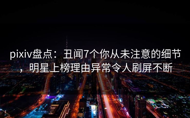 pixiv盘点：丑闻7个你从未注意的细节，明星上榜理由异常令人刷屏不断