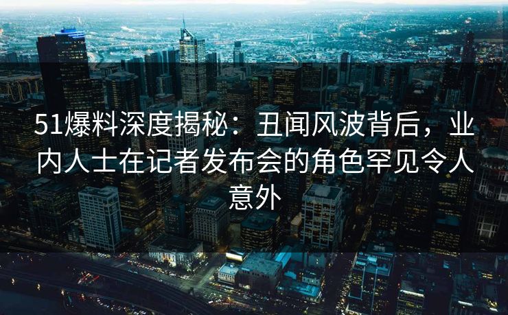 51爆料深度揭秘：丑闻风波背后，业内人士在记者发布会的角色罕见令人意外
