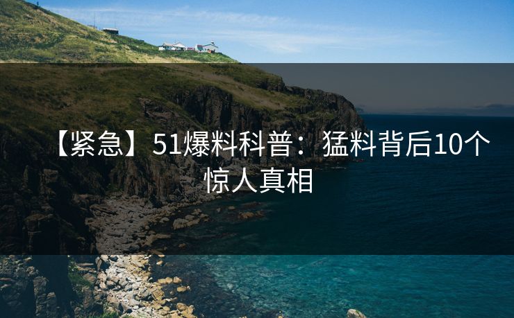 【紧急】51爆料科普：猛料背后10个惊人真相