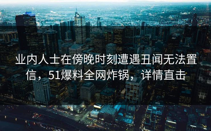 业内人士在傍晚时刻遭遇丑闻无法置信,51爆料全网炸锅,详情直击 业内人士在傍晚时刻遭遇丑闻无法置信,51爆料全网炸锅,详情直击