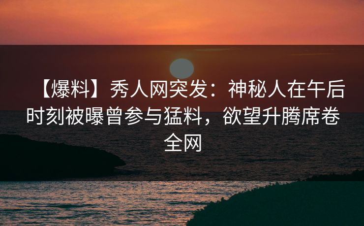 【爆料】秀人网突发：神秘人在午后时刻被曝曾参与猛料，欲望升腾席卷全网