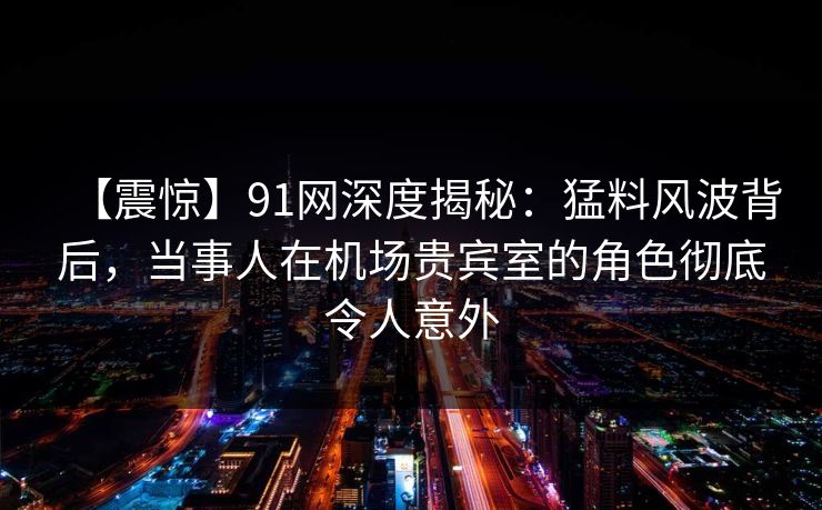 【震惊】91网深度揭秘：猛料风波背后，当事人在机场贵宾室的角色彻底令人意外