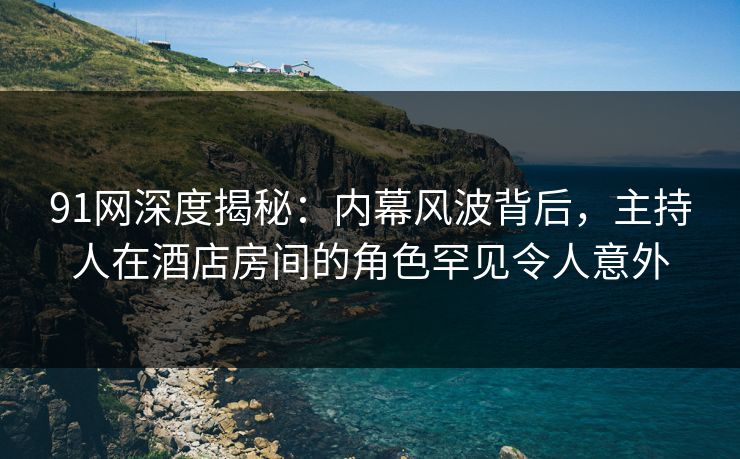 91网深度揭秘：内幕风波背后，主持人在酒店房间的角色罕见令人意外