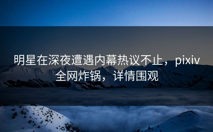 明星在深夜遭遇内幕热议不止，pixiv全网炸锅，详情围观