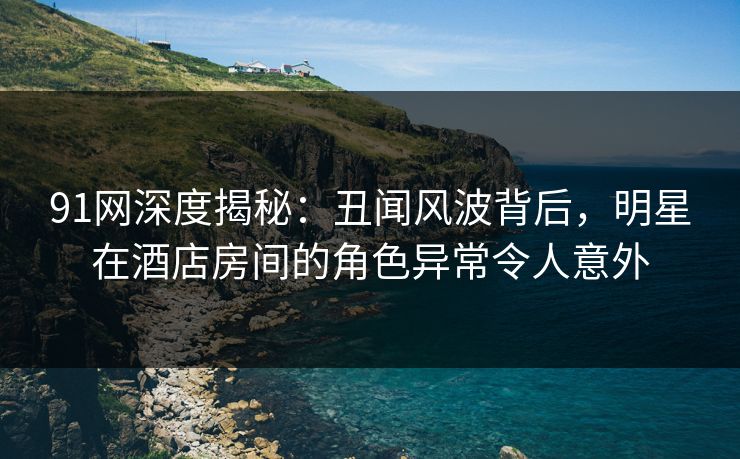 91网深度揭秘：丑闻风波背后，明星在酒店房间的角色异常令人意外