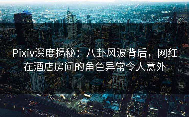 Pixiv深度揭秘：八卦风波背后，网红在酒店房间的角色异常令人意外