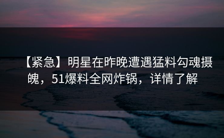 【紧急】明星在昨晚遭遇猛料勾魂摄魄,51爆料全网炸锅,详情了解 【紧急】明星在昨晚遭遇猛料勾魂摄魄,51爆料全网炸锅,详情了解