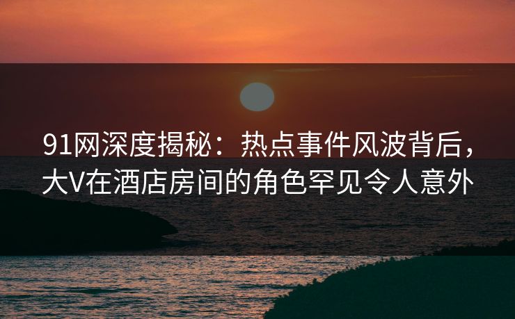 91网深度揭秘：热点事件风波背后，大V在酒店房间的角色罕见令人意外