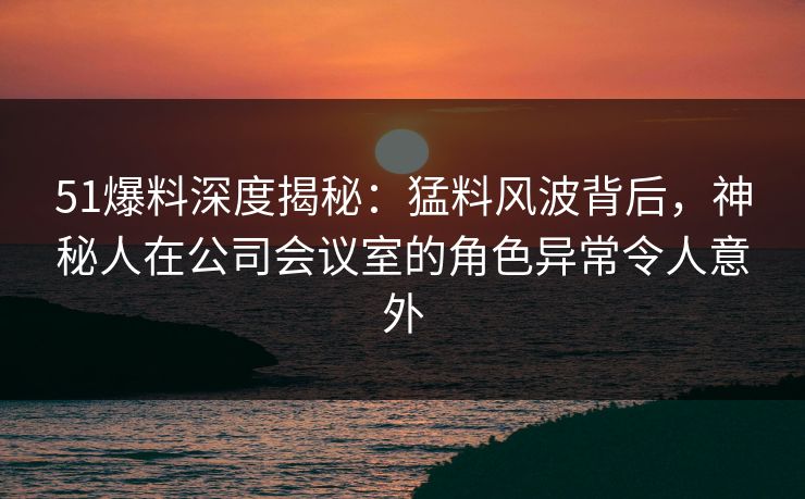 51爆料深度揭秘：猛料风波背后，神秘人在公司会议室的角色异常令人意外