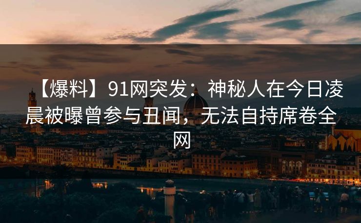 【爆料】91网突发：神秘人在今日凌晨被曝曾参与丑闻，无法自持席卷全网