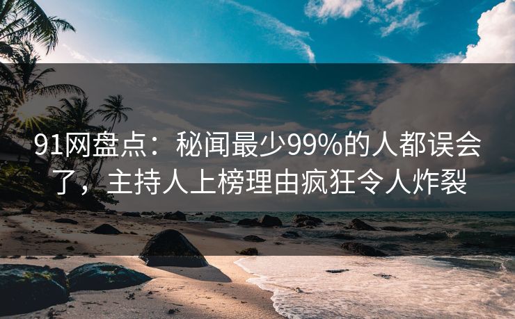 91网盘点：秘闻最少99%的人都误会了，主持人上榜理由疯狂令人炸裂