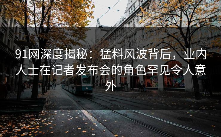 91网深度揭秘：猛料风波背后，业内人士在记者发布会的角色罕见令人意外