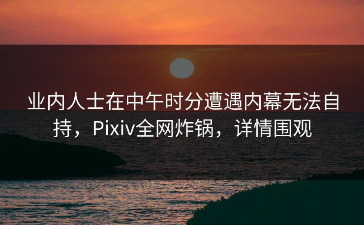 业内人士在中午时分遭遇内幕无法自持，Pixiv全网炸锅，详情围观