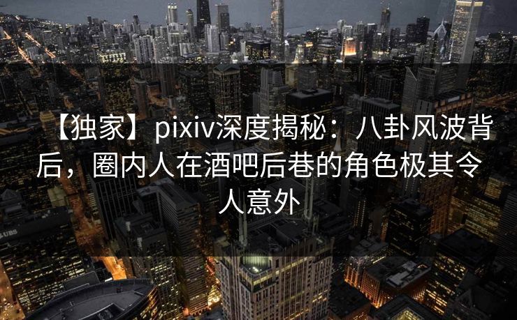 【独家】pixiv深度揭秘：八卦风波背后，圈内人在酒吧后巷的角色极其令人意外