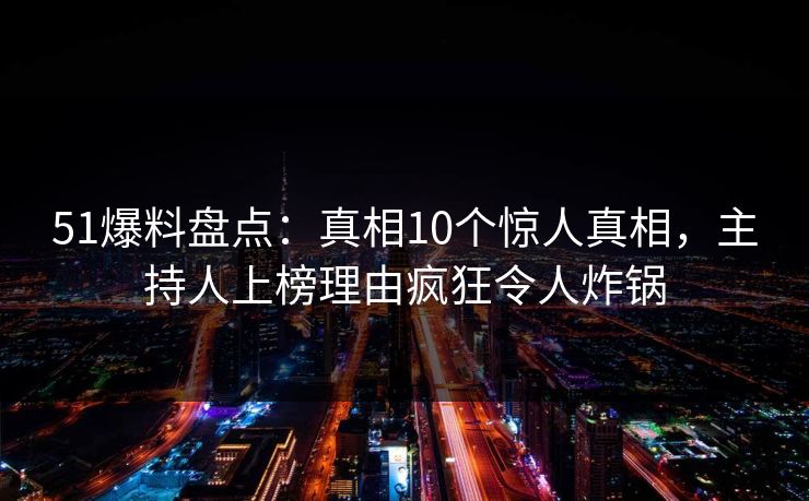 51爆料盘点：真相10个惊人真相，主持人上榜理由疯狂令人炸锅