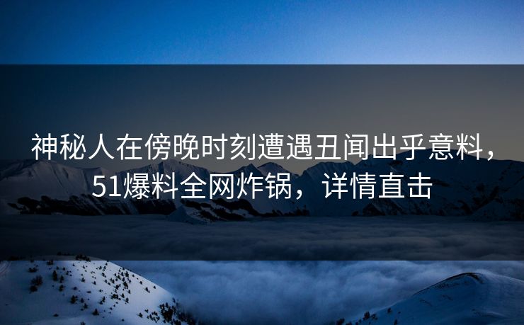 神秘人在傍晚时刻遭遇丑闻出乎意料，51爆料全网炸锅，详情直击