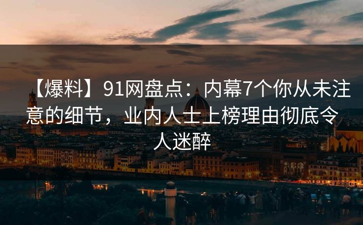 【爆料】91网盘点：内幕7个你从未注意的细节，业内人士上榜理由彻底令人迷醉