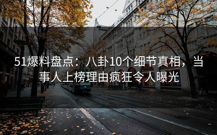 51爆料盘点：八卦10个细节真相，当事人上榜理由疯狂令人曝光