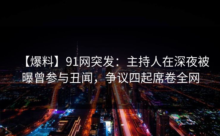 【爆料】91网突发：主持人在深夜被曝曾参与丑闻，争议四起席卷全网