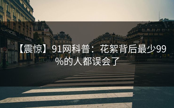 【震惊】91网科普：花絮背后最少99%的人都误会了