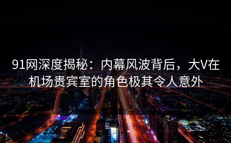 91网深度揭秘：内幕风波背后，大V在机场贵宾室的角色极其令人意外