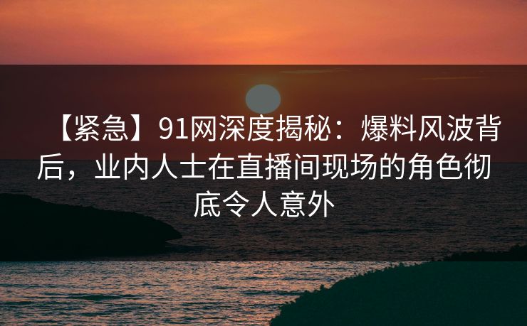 【紧急】91网深度揭秘：爆料风波背后，业内人士在直播间现场的角色彻底令人意外