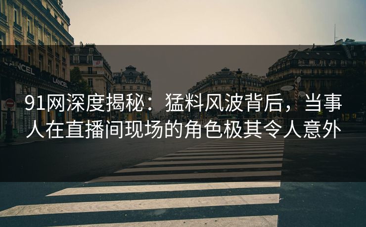 91网深度揭秘：猛料风波背后，当事人在直播间现场的角色极其令人意外