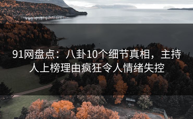 91网盘点：八卦10个细节真相，主持人上榜理由疯狂令人情绪失控