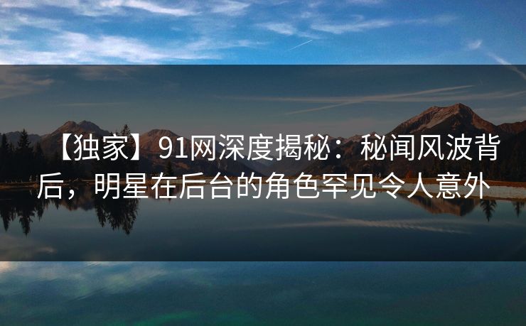 【独家】91网深度揭秘：秘闻风波背后，明星在后台的角色罕见令人意外