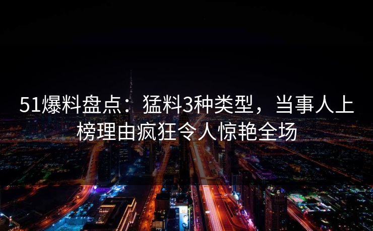 51爆料盘点：猛料3种类型，当事人上榜理由疯狂令人惊艳全场
