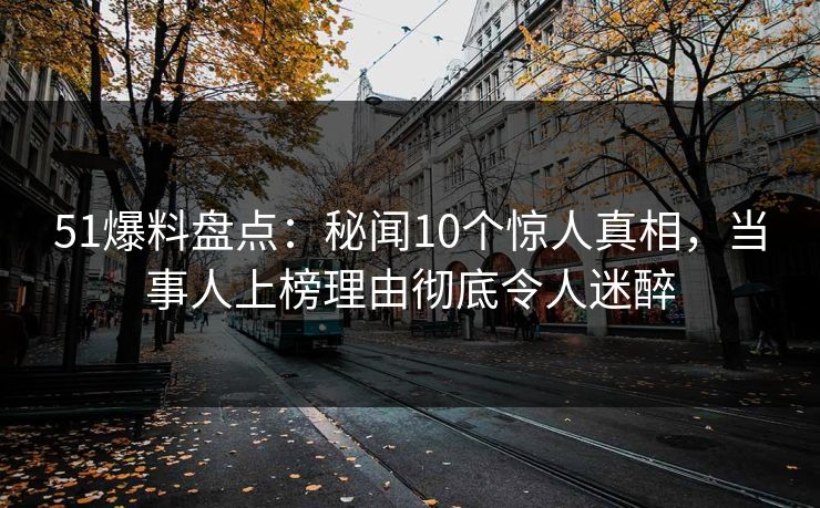 51爆料盘点：秘闻10个惊人真相，当事人上榜理由彻底令人迷醉