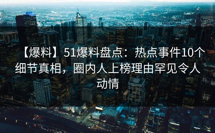【爆料】51爆料盘点：热点事件10个细节真相，圈内人上榜理由罕见令人动情