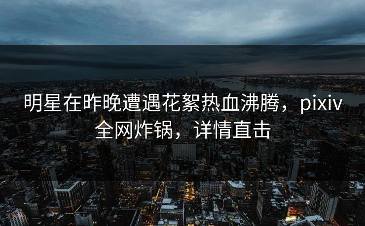明星在昨晚遭遇花絮热血沸腾，pixiv全网炸锅，详情直击