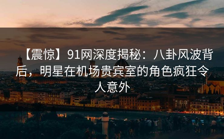 【震惊】91网深度揭秘：八卦风波背后，明星在机场贵宾室的角色疯狂令人意外