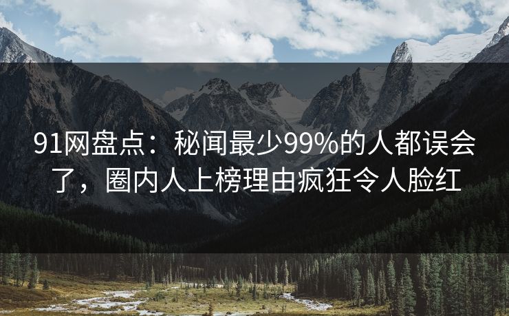 91网盘点：秘闻最少99%的人都误会了，圈内人上榜理由疯狂令人脸红