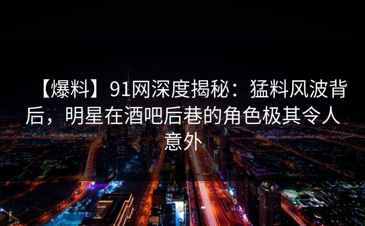 【爆料】91网深度揭秘：猛料风波背后，明星在酒吧后巷的角色极其令人意外