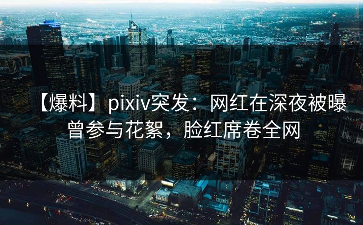 【爆料】pixiv突发：网红在深夜被曝曾参与花絮，脸红席卷全网