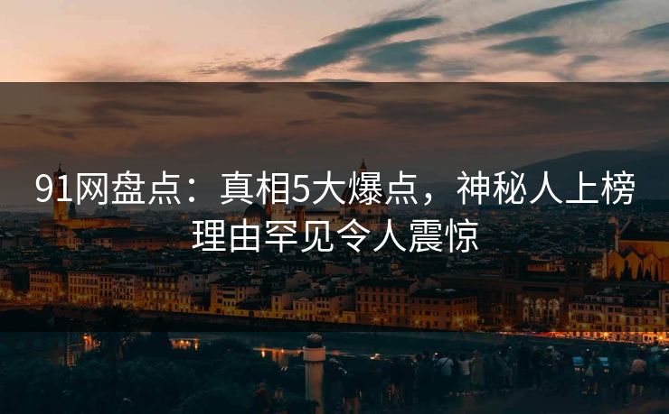 91网盘点：真相5大爆点，神秘人上榜理由罕见令人震惊