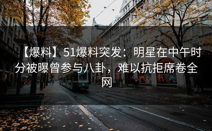 【爆料】51爆料突发：明星在中午时分被曝曾参与八卦，难以抗拒席卷全网