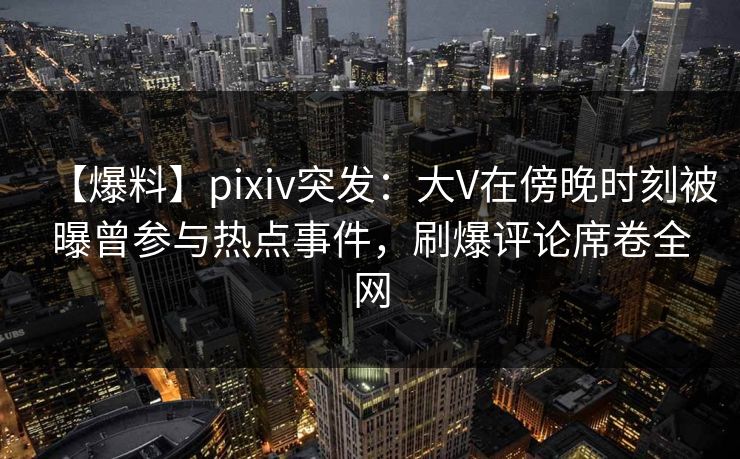 【爆料】pixiv突发：大V在傍晚时刻被曝曾参与热点事件，刷爆评论席卷全网