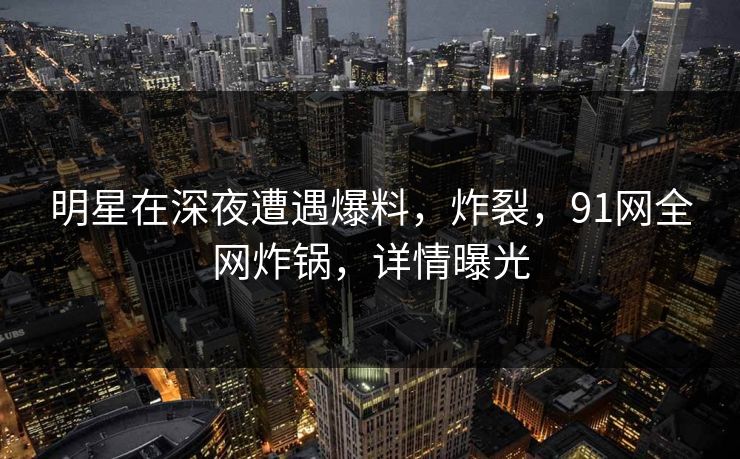 明星在深夜遭遇爆料，炸裂，91网全网炸锅，详情曝光