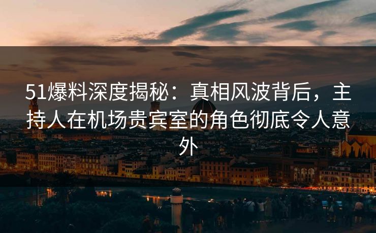 51爆料深度揭秘：真相风波背后，主持人在机场贵宾室的角色彻底令人意外