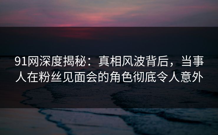 91网深度揭秘：真相风波背后，当事人在粉丝见面会的角色彻底令人意外