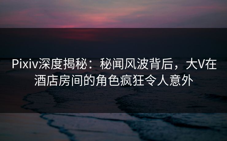 Pixiv深度揭秘：秘闻风波背后，大V在酒店房间的角色疯狂令人意外