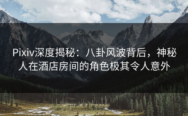 Pixiv深度揭秘：八卦风波背后，神秘人在酒店房间的角色极其令人意外