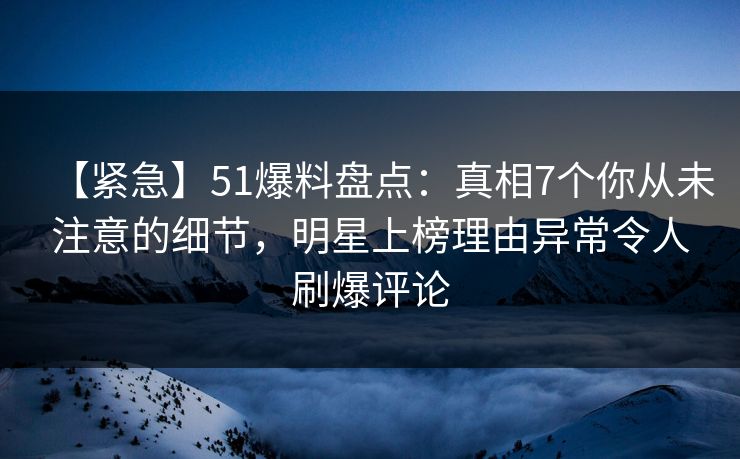 【紧急】51爆料盘点：真相7个你从未注意的细节，明星上榜理由异常令人刷爆评论