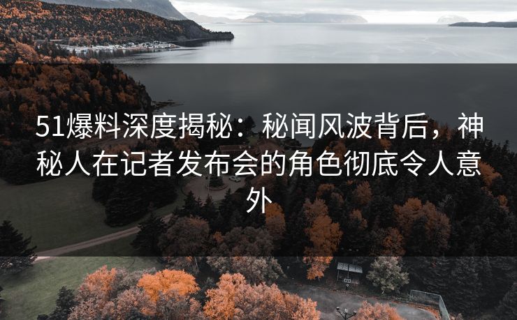 51爆料深度揭秘：秘闻风波背后，神秘人在记者发布会的角色彻底令人意外