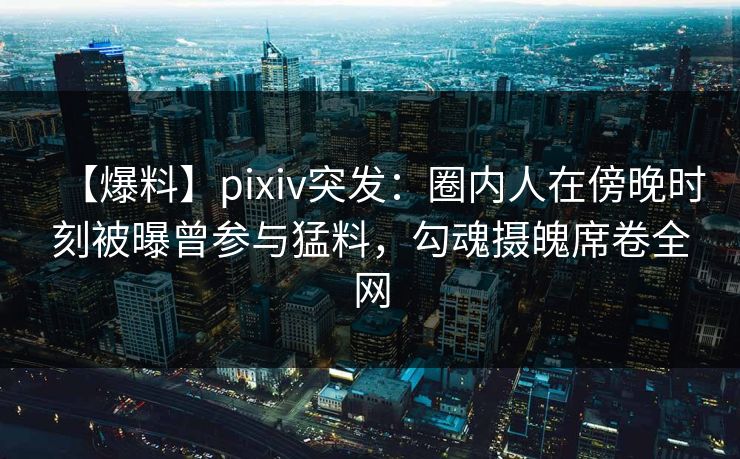 【爆料】pixiv突发：圈内人在傍晚时刻被曝曾参与猛料，勾魂摄魄席卷全网