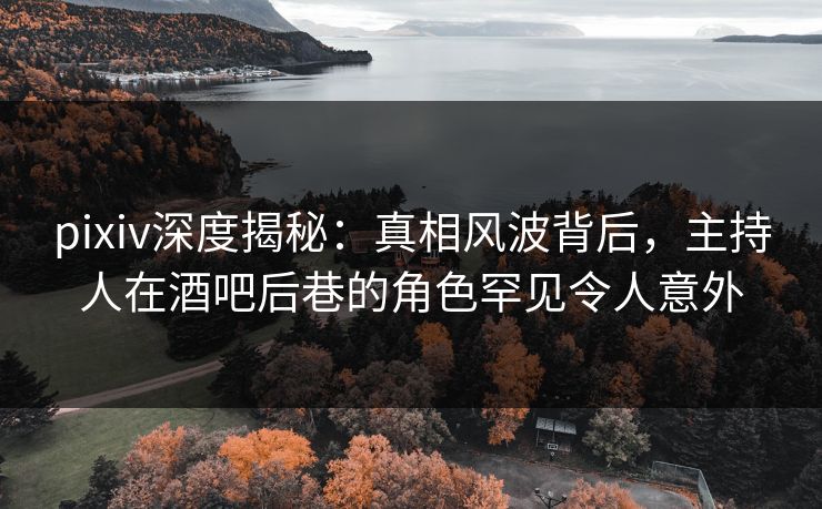 pixiv深度揭秘：真相风波背后，主持人在酒吧后巷的角色罕见令人意外